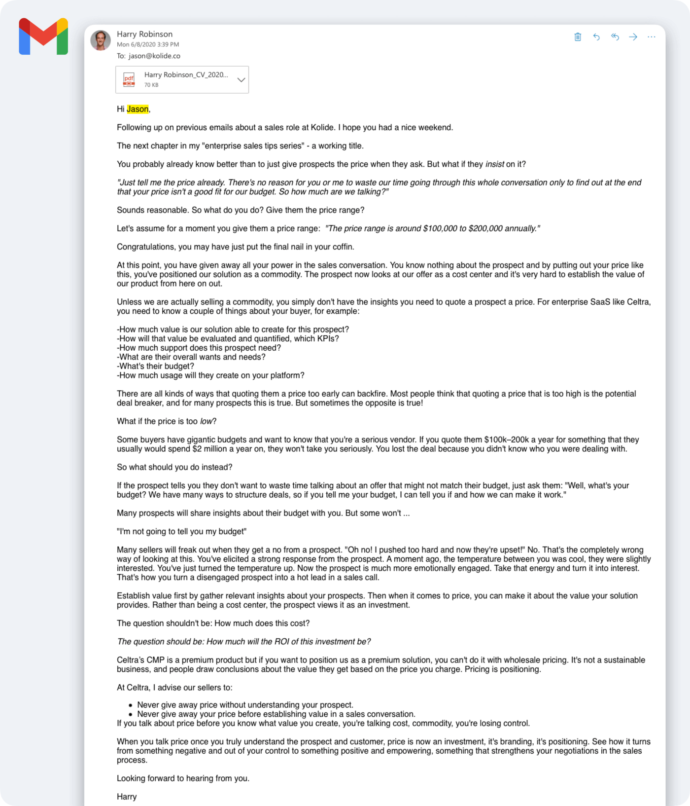 A screenshot of an email sent by Harry to Jason Meller. Harry's email reads: Hi Jason, Following up on previous emails about a sales role at Kolide. I hope you had a nice weekend. The next chapter in my "enterprise sales tips series" - a working title. You probably already know better than to just give prospects the price when they ask. But what if they insist on it? "Just tell me the price already. There's no reason for you or me to waste our time going through this whole conversation only to find out at the end that your price isn't a good fit for our budget. So how much are we talking?" Sounds reasonable. So what do you do? Give them the price range? Let's assume for a moment you give them a price range:  "The price range is around $100,000 to $200,000 annually."  Congratulations, you may have just put the final nail in your coffin. At this point, you have given away all your power in the sales conversation. You know nothing about the prospect and by putting out your price like this, you've positioned our solution as a commodity. The prospect now looks at our offer as a cost center and it's very hard to establish the value of our product from here on out. Unless we are actually selling a commodity, you simply don't have the insights you need to quote a prospect a price. For enterprise SaaS like Celtra, you need to know a couple of things about your buyer, for example: -How much value is our solution able to create for this prospect? -How will that value be evaluated and quantified, which KPIs? -How much support does this prospect need? -What are their overall wants and needs? -What's their budget? -How much usage will they create on your platform? There are all kinds of ways that quoting them a price too early can backfire. Most people think that quoting a price that is too high is the potential deal breaker, and for many prospects this is true. But sometimes the opposite is true! What if the price is too low? Some buyers have gigantic budgets and want to know that you're a serious vendor. If you quote them $100k–200k a year for something that they usually would spend $2 million a year on, they won't take you seriously. You lost the deal because you didn't know who you were dealing with. So what should you do instead? If the prospect tells you they don't want to waste time talking about an offer that might not match their budget, just ask them: "Well, what's your budget? We have many ways to structure deals, so if you tell me your budget, I can tell you if and how we can make it work." Many prospects will share insights about their budget with you. But some won't ... "I'm not going to tell you my budget" Many sellers will freak out when they get a no from a prospect. "Oh no! I pushed too hard and now they're upset!" No. That's the completely wrong way of looking at this. You've elicited a strong response from the prospect. A moment ago, the temperature between you was cool, they were slightly interested. You've just turned the temperature up. Now the prospect is much more emotionally engaged. Take that energy and turn it into interest. That's how you turn a disengaged prospect into a hot lead in a sales call. Establish value first by gather relevant insights about your prospects. Then when it comes to price, you can make it about the value your solution provides. Rather than being a cost center, the prospect views it as an investment. The question shouldn't be: How much does this cost? The question should be: How much will the ROI of this investment be? Celtra's CMP is a premium product but if you want to position us as a premium solution, you can't do it with wholesale pricing. It's not a sustainable business, and people draw conclusions about the value they get based on the price you charge. Pricing is positioning. At Celtra, I advise our sellers to: Never give away price without understanding your prospect. Never give away your price before establishing value in a sales conversation. If you talk about price before you know what value you create, you're talking cost, commodity, you're losing control. When you talk price once you truly understand the prospect and customer, price is now an investment, it's branding, it's positioning. See how it turns from something negative and out of your control to something positive and empowering, something that strengthens your negotiations in the sales process. Looking forward to hearing from you. Harry