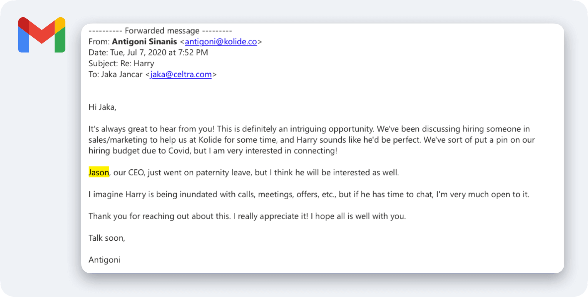 A screenshot of an email sent by Antigoni to Jaka. Her email reads: Hi Jaka, It's always great to hear from you! This is definitely an intriguing opportunity. We've been discussing hiring someone in sales/marketing to help us at Kolide for some time, and Harry sounds like he'd be the perfect fit. We've sort of put a pin in our hiring budget due to Covid, but I a very interested in connecting! Jason, our CEO, just went on paternity leave, but I think he will be interested as well. I imagine Harry is inundated with calls, meetings, offers, etc., but if he has time to chat, I'm very much open to it. Thank you for reaching out about this. I really appreciate it! I hope all is well with you. Talk soon, Antigoni