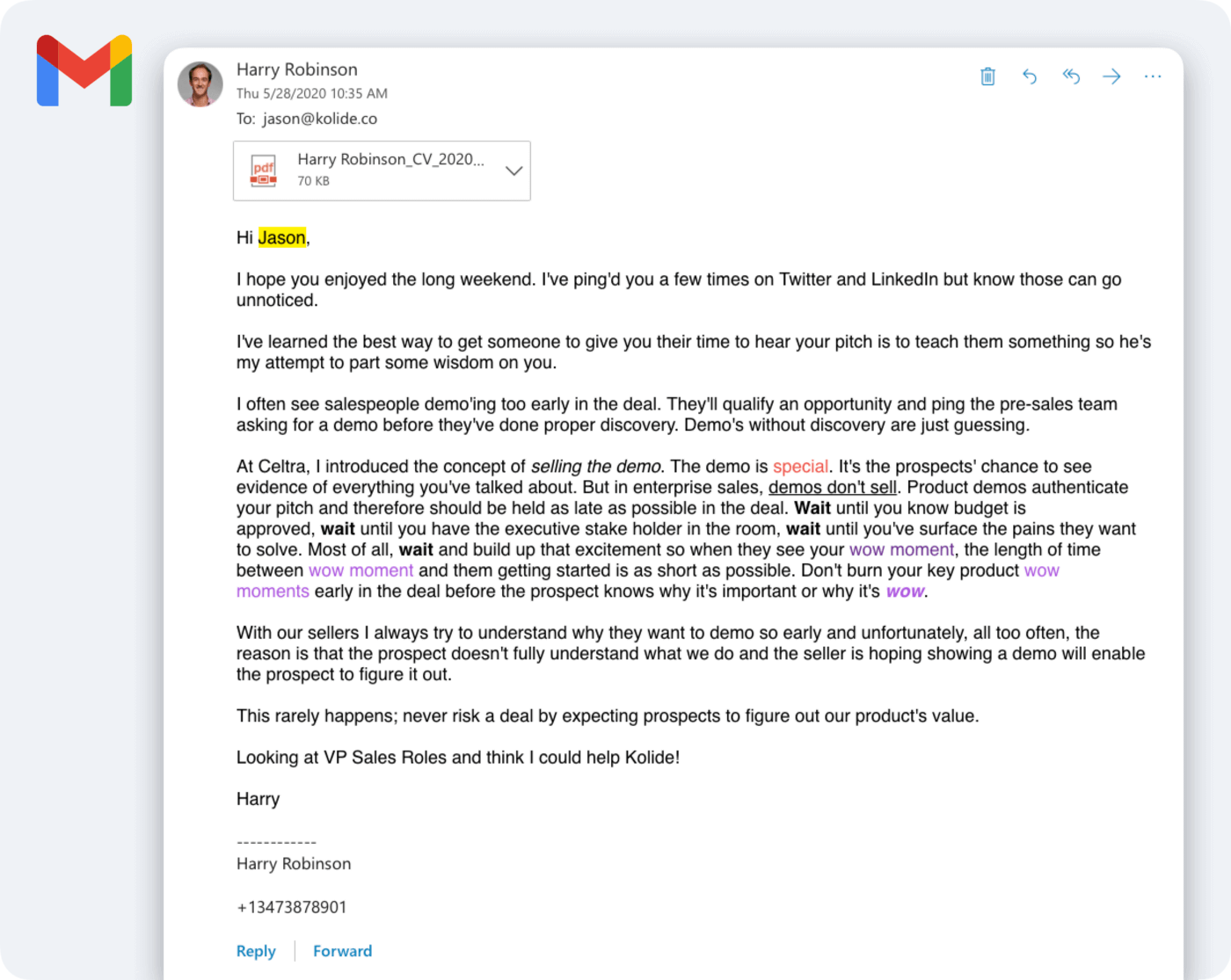A screenshot of an email sent by Harry to Jason Meller. Harry's email reads: Hi Jason, I hope you enjoyed the long weekend. I've ping'd you a few times on Twitter and LinkedIn but know those can go unnoticed. I've learned the best way to get someone to give you their time to hear your pitch is to teach them something so he's my attempt to part some wisdom on you. I often see salespeople demo'ing too early in the deal. They'll qualify an opportunity and ping the pre-sales team asking for a demo before they've done proper discovery. Demo's without discovery are just guessing. At Celtra, I introduced the concept of selling the demo. The demo is special. It's the prospects' chance to see evidence of everything you've talked about. But in enterprise sales, demos don't sell. Product demos authenticate your pitch and therefore should be held as late as possible in the deal. Wait until you know budget is approved, wait until you have the executive stake holder in the room, wait until you've surface the pains they want to solve. Most of all, wait and build up that excitement so when they see your wow moment, the length of time between wow moment and them getting started is as short as possible. Don't burn your key product wow moments early in the deal before the prospect knows why it's important or why it's wow. With our sellers I always try to understand why they want to demo so early and unfortunately, all too often, the reason is that the prospect doesn't fully understand what we do and the seller is hoping showing a demo will enable the prospect to figure it out. This rarely happens; never risk a deal by expecting prospects to figure out our product's value. Looking at VP Sales Roles and think I could help Kolide!